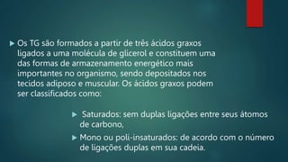  Os TG são formados a partir de três ácidos graxos
ligados a uma molécula de glicerol e constituem uma
das formas de armazenamento energético mais
importantes no organismo, sendo depositados nos
tecidos adiposo e muscular. Os ácidos graxos podem
ser classificados como:
 Saturados: sem duplas ligações entre seus átomos
de carbono,
 Mono ou poli-insaturados: de acordo com o número
de ligações duplas em sua cadeia.
 