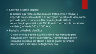  Controle de peso corporal
1. O alcance das metas nutricionais no tratamento é variável e
depende da adesão à dieta e às correções no estilo de vida, como
perda de peso, e pode resultar na redução de 20% da
concentração plasmática de TG.147 Além do controle de calorias
na dieta (défice de 500 a 1.000 Kcal)
 Redução de bebida alcoólica
1. O consumo de bebida alcoólica não é recomendado para
indivíduos com hipertrigliceridemia. A combinação de um
consumo excessivo de etanol e ácidos graxos saturados
potencializa a elevação da trigliceridemia.
 
