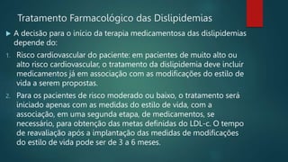 Tratamento Farmacológico das Dislipidemias
 A decisão para o início da terapia medicamentosa das dislipidemias
depende do:
1. Risco cardiovascular do paciente: em pacientes de muito alto ou
alto risco cardiovascular, o tratamento da dislipidemia deve incluir
medicamentos já em associação com as modificações do estilo de
vida a serem propostas.
2. Para os pacientes de risco moderado ou baixo, o tratamento será
iniciado apenas com as medidas do estilo de vida, com a
associação, em uma segunda etapa, de medicamentos, se
necessário, para obtenção das metas definidas do LDL-c. O tempo
de reavaliação após a implantação das medidas de modificações
do estilo de vida pode ser de 3 a 6 meses.
 