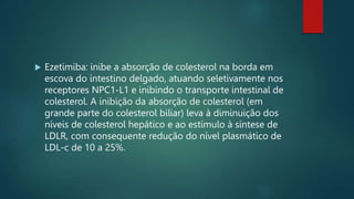  Ezetimiba: inibe a absorção de colesterol na borda em
escova do intestino delgado, atuando seletivamente nos
receptores NPC1-L1 e inibindo o transporte intestinal de
colesterol. A inibição da absorção de colesterol (em
grande parte do colesterol biliar) leva à diminuição dos
níveis de colesterol hepático e ao estímulo à síntese de
LDLR, com consequente redução do nível plasmático de
LDL-c de 10 a 25%.
 