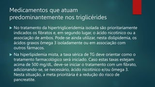 Medicamentos que atuam
predominantemente nos triglicérides
 No tratamento da hipertrigliceridemia isolada são prioritariamente
indicados os fibratos e, em segundo lugar, o ácido nicotínico ou a
associação de ambos. Pode-se ainda utilizar, nesta dislipidemia, os
ácidos graxos ômega 3 isoladamente ou em associação com
outros fármacos.
 Na hiperlipidemia mista, a taxa sérica de TG deve orientar como o
tratamento farmacológico será iniciado. Caso estas taxas estejam
acima de 500 mg/dL, deve-se iniciar o tratamento com um fibrato,
adicionando-se, se necessário, ácido nicotínico e/ou ômega 3.
Nesta situação, a meta prioritária é a redução do risco de
pancreatite.
 