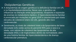 Dislipidemias Genéticas
 A dislipidemias de origem genética é a deficiência familiar em LPL
e na hipobetalipoproteinemia. Nesse caso, a genética vai
influenciar na interação entre lipoproteínas, receptores e expressão
de enzimas no metabolismo lipídico. A hipercolesterolemia familiar
é provocada por mutações no gene LDLR e caracterizada por níveis
elevados de colesterol total e do LDL, gerando alto risco
cardiovascular.
 Geralmente, os níveis de colesterol total e da lipoproteína de baixa
densidade (LDL) estão acima do percentil 95% para o sexo e a
idade, com valores de colesterol das lipoproteínas de alta
densidade (HDL) e de triglicerídeos dentro da normalidade, além
de uma história familiar de hipercolesterolemia e de doença
cardiovascular prematura.
 