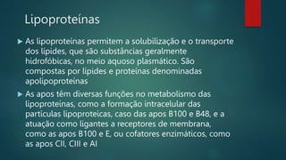 Lipoproteínas
 As lipoproteínas permitem a solubilização e o transporte
dos lípides, que são substâncias geralmente
hidrofóbicas, no meio aquoso plasmático. São
compostas por lípides e proteínas denominadas
apolipoproteínas
 As apos têm diversas funções no metabolismo das
lipoproteínas, como a formação intracelular das
partículas lipoproteicas, caso das apos B100 e B48, e a
atuação como ligantes a receptores de membrana,
como as apos B100 e E, ou cofatores enzimáticos, como
as apos CII, CIII e AI
 