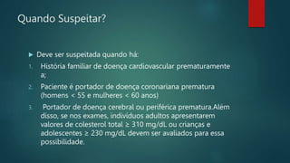 Quando Suspeitar?
 Deve ser suspeitada quando há:
1. História familiar de doença cardiovascular prematuramente
a;
2. Paciente é portador de doença coronariana prematura
(homens < 55 e mulheres < 60 anos)
3. Portador de doença cerebral ou periférica prematura.Além
disso, se nos exames, indivíduos adultos apresentarem
valores de colesterol total ≥ 310 mg/dL ou crianças e
adolescentes ≥ 230 mg/dL devem ser avaliados para essa
possibilidade.
 