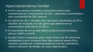 Hipercolesterolemia Familiar
 A HF é uma doença hereditária autossômica dominante,
caracterizada por concentrações de LDL-c plasmático aumentadas e
risco considerável de DAC precoce.
 Os valores de LDL-c elevados são a principal característica da HF e
resultam de mutações nos três genes que determinam as
concentrações plasmáticas do LDL-c.
 A transmissão de um ou dois alelos condiciona dois fenótipos
clínicos: HeHF e a HoHF.
 Quadro Clínico: A pesquisa pelos sinais clínicos da HF (xantomas,
xantelasmas e arco corneano) deve fazer parte do exame físico
rotineiro e poderá ser complementada por exames subsidiários,
como o ultrassom de tendão, em casos selecionados.
 