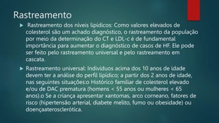 Rastreamento
 Rastreamento dos níveis lipídicos: Como valores elevados de
colesterol são um achado diagnóstico, o rastreamento da população
por meio da determinação do CT e LDL-c é de fundamental
importância para aumentar o diagnóstico de casos de HF. Ele pode
ser feito pelo rastreamento universal e pelo rastreamento em
cascata.
 Rastreamento universal: Indivíduos acima dos 10 anos de idade
devem ter a análise do perfil lipídico; a partir dos 2 anos de idade,
nas seguintes situações:o Histórico familiar de colesterol elevado
e/ou de DAC prematura (homens < 55 anos ou mulheres < 65
anos).o Se a criança apresentar xantomas, arco corneano, fatores de
risco (hipertensão arterial, diabete melito, fumo ou obesidade) ou
doençaaterosclerótica.
 
