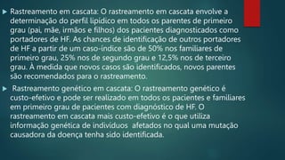  Rastreamento em cascata: O rastreamento em cascata envolve a
determinação do perfil lipídico em todos os parentes de primeiro
grau (pai, mãe, irmãos e filhos) dos pacientes diagnosticados como
portadores de HF. As chances de identificação de outros portadores
de HF a partir de um caso-índice são de 50% nos familiares de
primeiro grau, 25% nos de segundo grau e 12,5% nos de terceiro
grau. À medida que novos casos são identificados, novos parentes
são recomendados para o rastreamento.
 Rastreamento genético em cascata: O rastreamento genético é
custo-efetivo e pode ser realizado em todos os pacientes e familiares
em primeiro grau de pacientes com diagnóstico de HF. O
rastreamento em cascata mais custo-efetivo é o que utiliza
informação genética de indivíduos afetados no qual uma mutação
causadora da doença tenha sido identificada.
 