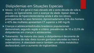 Dislipidemias em Situações Especiais
 Idosos : O CT em geral é mais elevado até a sexta década de vida e,
depois, cai ligeiramente, com o avançar da idade. Apesar disto, a
prevalência de hipercolesterolemia ainda é alta nos idosos,
principalmente no sexo feminino. Aproximadamente 25% dos homens
e 42% das mulheres apresentam CT superior a 240 mg/dL
 Crianças e adolescentesEstudos brasileiros populacionais
demonstram, segundo região e critério, prevalências de 10 a 23,5% de
dislipidemias em crianças e adolescentes.
 Tratamento: Na maioria dos casos, a dislipidemia é decorrente de
maus hábitos de vida: dieta rica em gorduras saturadas ou trans e
sedentarismo. A obesidade exerce também um efeito metabólico
desfavorável, com o aumento de triglicerídeos
 