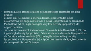 • Existem quatro grandes classes de lipoproteínas separadas em dois
grupos:
• as ricas em TG, maiores e menos densas, representadas pelos
quilomícrons, de origem intestinal, e pelas Lipoproteínas de Densidade
Muito Baixa (VLDL, sigla do inglês very low density lipoprotein), de
origem hepática;
• as ricas em colesterol, incluindo as LDL e as de Alta Densidade (HDL, do
inglês high density lipoprotein). Existe ainda uma classe de Lipoproteínas
de Densidade Intermediária (IDL, do inglês intermediary density
lipoprotein) e a Lipoproteína (a) − Lp(a), que resulta da ligação covalente
de uma partícula de LDL à Apo
 