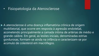 • Fisiopatologia da Aterosclerose
 A aterosclerose é uma doença inflamatória crônica de origem
multifatorial, que ocorre em resposta à agressão endotelial,
acometendo principalmente a camada íntima de artérias de médio e
grande calibre. Em geral, as lesões iniciais, denominadas estrias
gordurosas, formam-se ainda na infância e caracterizam-se por
acúmulo de colesterol em macrófagos.
 
