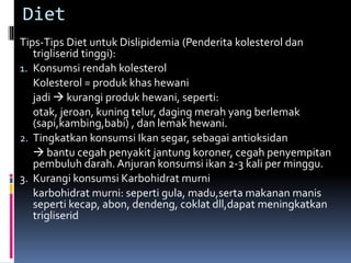 Diet
Tips-Tips Diet untuk Dislipidemia (Penderita kolesterol dan
trigliserid tinggi):
1. Konsumsi rendah kolesterol
Kolesterol = produk khas hewani
jadi  kurangi produk hewani, seperti:
otak, jeroan, kuning telur, daging merah yang berlemak
(sapi,kambing,babi) , dan lemak hewani.
2. Tingkatkan konsumsi Ikan segar, sebagai antioksidan
 bantu cegah penyakit jantung koroner, cegah penyempitan
pembuluh darah. Anjuran konsumsi ikan 2-3 kali per minggu.
3. Kurangi konsumsi Karbohidrat murni
karbohidrat murni: seperti gula, madu,serta makanan manis
seperti kecap, abon, dendeng, coklat dll,dapat meningkatkan
trigliserid
 