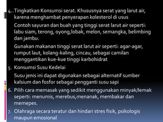 4..Tingkatkan Konsumsi serat. Khususnya serat yang larut air,
karena menghambat penyerapan kolesterol di usus
Contoh sayuran dan buah yang tinggi serat larut air seperti:
labu siam, terong, oyong,lobak, melon, semangka, belimbing
dan jambu.
Gunakan makanan tinggi serat larut air seperti: agar-agar,
rumput laut, kolang-kaling, cincau, sebagai camilan
menggantikan kue-kue tinggi karbohidrat
5. Konsumsi Susu Kedelai
Susu jenis ini dapat digunakan sebagai alternatif sumber
kalsium dan fosfor sebagai pengganti susu sapi
6. Pilih cara memasak yang sedikit menggunakan minyak/lemak
seperti: menumis, merebus,menanak, membakar dan
memepes.
7. Olahraga secara teratur dan hindari stres fisik, psikologis
maupun emosional
 