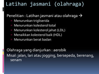 Latihan jasmani (olahraga)
Penelitian : Latihan jasmani atau olahraga 
 Menurunkan trigliserida
 Menurunkan kolesterol total
 Menurunkan kolesterol jahat (LDL)
 Menaikkan kolesterol baik (HDL)
 Menurunkan berat badan
Olahraga yang dianjurkan : aerobik
Misal: jalan, lari atau jogging, bersepeda, berenang,
senam
 