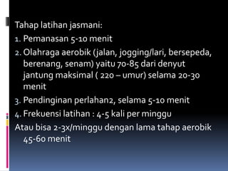 Tahap latihan jasmani:
1. Pemanasan 5-10 menit
2. Olahraga aerobik (jalan, jogging/lari, bersepeda,
berenang, senam) yaitu 70-85 dari denyut
jantung maksimal ( 220 – umur) selama 20-30
menit
3. Pendinginan perlahan2, selama 5-10 menit
4. Frekuensi latihan : 4-5 kali per minggu
Atau bisa 2-3x/minggu dengan lama tahap aerobik
45-60 menit
 