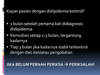 Kapan pasien dengan dislipidemia kontrol?
 1 bulan setelah pertama kali didiagnosis
dislipidemia
 Kemudian setiap 1-3 bulan, tergantung
kadarnya
 Tiap 3 bulan jika kadarnya stabil terkontrol
dengan diet dan/atau pengobatan
JIKA BELUM PERNAH PERIKSA  PERIKSALAH!
 