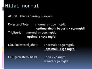 Nilai normal
Akurat harus puasa + 8-10 jam
KolesterolTotal : normal : < 200 mg/dL
optimal (lebih bagus) : <150 mg/dl
Trigliserid : normal : < 200 mg/dL
optimal : <150 mg/dl
LDL (kolesterol jahat) : normal : < 150 mg/dL
optimal : < 130 mg/dl
HDL (kolesterol baik) : pria > 40 mg/dL
wanita > 50 mg/dL
 