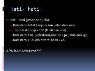 Hati- hati!
• Hati- hati (waspada) jika:
– Kolesterol total tinggi > 200 (lebih dari 200)
– Trigliserid tinggi > 200 (lebih dari 200)
– Kolesterol LDL (kolesterol jahat) > 150 (lebih dari 150)
– Kolesterol HDL (kolesterol baik) < 40
APA BAHAYA NYA???
 