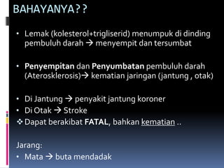 BAHAYANYA??
• Lemak (kolesterol+trigliserid) menumpuk di dinding
pembuluh darah  menyempit dan tersumbat
• Penyempitan dan Penyumbatan pembuluh darah
(Aterosklerosis) kematian jaringan (jantung , otak)
• Di Jantung  penyakit jantung koroner
• Di Otak  Stroke
Dapat berakibat FATAL, bahkan kematian ..
Jarang:
• Mata  buta mendadak
 