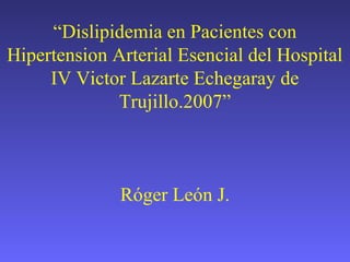 “Dislipidemia en Pacientes con
Hipertension Arterial Esencial del Hospital
IV Victor Lazarte Echegaray de
Trujillo.2007”
Róger León J.
 