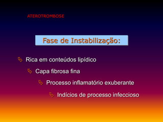 Fase de Instabilização:
 Rica em conteúdos lipídico
 Indícios de processo infeccioso
 Processo inflamatório exuberante
 Capa fibrosa fina
ATEROTROMBOSE
 