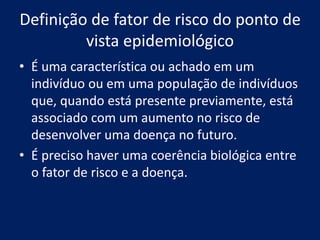 Definição de fator de risco do ponto de
vista epidemiológico
• É uma característica ou achado em um
indivíduo ou em uma população de indivíduos
que, quando está presente previamente, está
associado com um aumento no risco de
desenvolver uma doença no futuro.
• É preciso haver uma coerência biológica entre
o fator de risco e a doença.
 