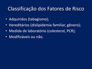 Classificação dos Fatores de Risco
• Adquiridos (tabagismo);
• Hereditários (dislipidemia familiar, gênero);
• Medida de laboratório (colesterol, PCR);
• Modificáveis ou não.
 