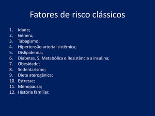 Fatores de risco clássicos
1. Idade;
2. Gênero;
3. Tabagismo;
4. Hipertensão arterial sistêmica;
5. Dislipidemia;
6. Diabetes, S. Metabólica e Resistência a insulina;
7. Obesidade;
8. Sedentarismo;
9. Dieta aterogênica;
10. Estresse;
11. Menopausa;
12. História familiar.
 
