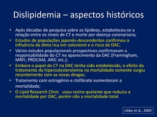 Dislipidemia – aspectos históricos
• Após décadas de pesquisa sobre os lipídeos, estabeleceu-se a
relação entre os níveis de CT e morte por doença coronariana;
• Estudos de populações japonês-descendentes confirmou a
influência da dieta rica em colesterol e o risco de DAC;
• Vários estudos populacionais prospectivos confirmaram a
responsabilidade do CT no aparecimento da DAC (Framingham,
MRFI, PROCAM, ARIC etc.);
• Embora o papel do CT na DAC tenha sido estabelecido, o efeito do
tratamento da hipercolesterolemia na mortalidade somente surgiu
recentemente com as novas drogas;
• Tratamento com estrogênio e clofibrato aumentaram a
mortalidade;
• O Lipid Research Clinic usou resina quelante que reduziu a
mortalidade por DAC, porém não a mortalidade total.
Libby et al., 2000
 