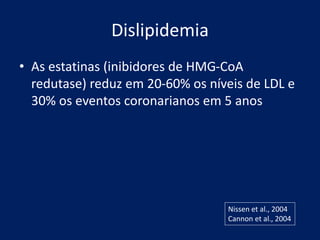 Dislipidemia
• As estatinas (inibidores de HMG-CoA
redutase) reduz em 20-60% os níveis de LDL e
30% os eventos coronarianos em 5 anos
Nissen et al., 2004
Cannon et al., 2004
 