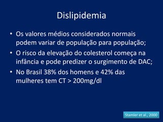 Dislipidemia
• Os valores médios considerados normais
podem variar de população para população;
• O risco da elevação do colesterol começa na
infância e pode predizer o surgimento de DAC;
• No Brasil 38% dos homens e 42% das
mulheres tem CT > 200mg/dl
Stamler et al., 2000
 