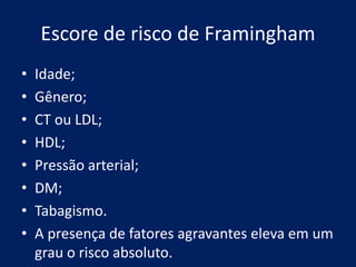 Escore de risco de Framingham
• Idade;
• Gênero;
• CT ou LDL;
• HDL;
• Pressão arterial;
• DM;
• Tabagismo.
• A presença de fatores agravantes eleva em um
grau o risco absoluto.
 