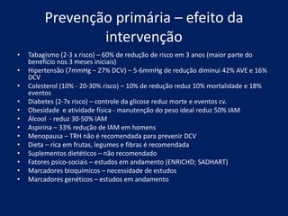 Prevenção primária – efeito da
intervenção
• Tabagismo (2-3 x risco) – 60% de redução de risco em 3 anos (maior parte do
benefício nos 3 meses iniciais)
• Hipertensão (7mmHg – 27% DCV) – 5-6mmHg de redução diminui 42% AVE e 16%
DCV
• Colesterol (10% - 20-30% risco) – 10% de redução reduz 10% mortalidade e 18%
eventos
• Diabetes (2-7x risco) – controle da glicose reduz morte e eventos cv.
• Obesidade e atividade física - manutenção do peso ideal reduz 50% IAM
• Álcool - reduz 30-50% IAM
• Aspirina – 33% redução de IAM em homens
• Menopausa – TRH não é recomendada para prevenir DCV
• Dieta – rica em frutas, legumes e fibras é recomendada
• Suplementos dietéticos – não recomendado
• Fatores psico-sociais – estudos em andamento (ENRICHD; SADHART)
• Marcadores bioquímicos – necessidade de estudos
• Marcadores genéticos – estudos em andamento
 