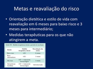 Metas e reavaliação do risco
• Orientação dietética e estilo de vida com
reavaliação em 6 meses para baixo risco e 3
meses para intermediário;
• Medidas terapêuticas para os que não
atingirem a meta.
 