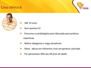 Caso clínico 6
JSB, 52 anos
Sem queixas CV
Procurou o cardiologista para liberação para práticas
esportivas
Refere tabagismo e nega alcoolismo
Dieta - abusa em alimentos ricos em gordura saturada
Pai apresentou IAM aos 49 anos de idade
 