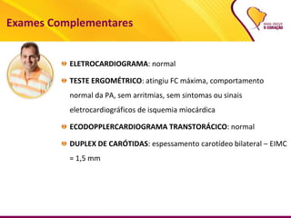 Exames Complementares
ELETROCARDIOGRAMA: normal
TESTE ERGOMÉTRICO: atingiu FC máxima, comportamento
normal da PA, sem arritmias, sem sintomas ou sinais
eletrocardiográficos de isquemia miocárdica
ECODOPPLERCARDIOGRAMA TRANSTORÁCICO: normal
DUPLEX DE CARÓTIDAS: espessamento carotídeo bilateral – EIMC
= 1,5 mm
 