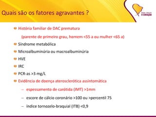 Quais são os fatores agravantes ?
História familiar de DAC prematura
(parente de primeiro grau, homem <55 a ou mulher <65 a)
Síndrome metabólica
Microalbuminúria ou macroalbuminúria
HVE
IRC
PCR-as >3 mg/L
Evidência de doença aterosclerótica assintomática
– espessamento de carótida (IMT) >1mm
– escore de cálcio coronário >100 ou >percentil 75
– índice tornozelo-braquial (ITB) <0,9
 
