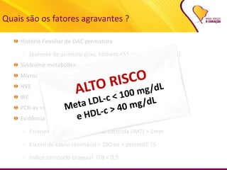 História Familiar de DAC prematura
– (parente de primeiro grau, homem <55 a ou mulher < 65 a)
Síndrome metabólica
Microalbuminúria ou macroalbuminúria
HVE
IRC
PCR-as >3 mg/dL
Evidência de doença aterosclerótica assintomática
– Estenose ou espessamento de carótida (IMT) > 1mm
– Escore de cálcio coronário > 100 ou > percentil 75
– Índice tornozelo braquial- ITB < 0,9
Quais são os fatores agravantes ?
 