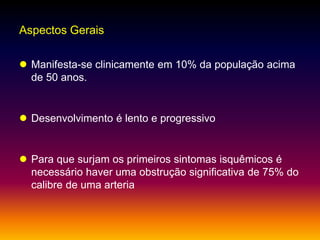 Aspectos Gerais
 Manifesta-se clinicamente em 10% da população acima
de 50 anos.
 Desenvolvimento é lento e progressivo
 Para que surjam os primeiros sintomas isquêmicos é
necessário haver uma obstrução significativa de 75% do
calibre de uma arteria
 
