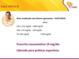 Caso clínico 6
Risco moderado com fatores agravantes = ALTO RISCO
Meta
LDL-c 151 mg/dL <100 mg/dL
HDL-c 35 mg/dL >40 mg/dL
TG 102 mg/dL <150 mg/dL
Prescrita rosuvastatina 10 mg/dia
Liberado para práticas esportivas
 