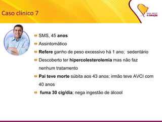 Caso clínico 7
SMS, 45 anos
Assintomático
Refere ganho de peso excessivo há 1 ano; sedentário
Descoberto ter hipercolesterolemia mas não faz
nenhum tratamento
Pai teve morte súbita aos 43 anos; irmão teve AVCI com
40 anos
fuma 30 cig/dia; nega ingestão de álcool
 