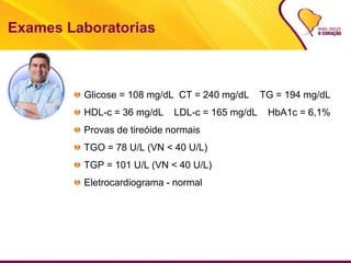 Exames Laboratorias
Glicose = 108 mg/dL CT = 240 mg/dL TG = 194 mg/dL
HDL-c = 36 mg/dL LDL-c = 165 mg/dL HbA1c = 6,1%
Provas de tireóide normais
TGO = 78 U/L (VN < 40 U/L)
TGP = 101 U/L (VN < 40 U/L)
Eletrocardiograma - normal
 