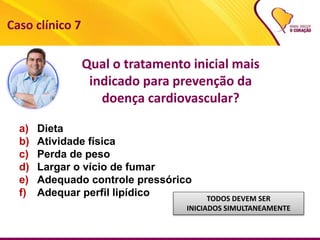 a) Dieta
b) Atividade física
c) Perda de peso
d) Largar o vício de fumar
e) Adequado controle pressórico
f) Adequar perfil lipídico TODOS DEVEM SER
INICIADOS SIMULTANEAMENTE
Caso clínico 7
Qual o tratamento inicial mais
indicado para prevenção da
doença cardiovascular?
 
