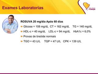 Exames Laboratorias
ROSUVA 20 mg/dia Após 60 dias
Glicose = 108 mg/dL CT = 162 mg/dL TG = 140 mg/dL
HDL-c = 40 mg/dL LDL-c = 94 mg/dL HbA1c = 6,0%
Provas de tireóide normais
TGO = 43 U/L TGP = 47 U/L CPK = 139 U/L
 
