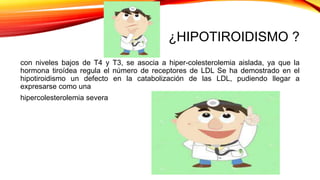 ¿HIPOTIROIDISMO ?
con niveles bajos de T4 y T3, se asocia a hiper-colesterolemia aislada, ya que la
hormona tiroídea regula el número de receptores de LDL Se ha demostrado en el
hipotiroidismo un defecto en la catabolización de las LDL, pudiendo llegar a
expresarse como una
hipercolesterolemia severa
 