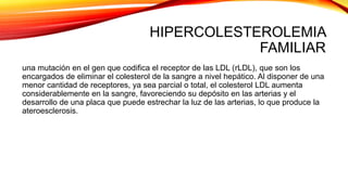 HIPERCOLESTEROLEMIA
FAMILIAR
una mutación en el gen que codifica el receptor de las LDL (rLDL), que son los
encargados de eliminar el colesterol de la sangre a nivel hepático. Al disponer de una
menor cantidad de receptores, ya sea parcial o total, el colesterol LDL aumenta
considerablemente en la sangre, favoreciendo su depósito en las arterias y el
desarrollo de una placa que puede estrechar la luz de las arterias, lo que produce la
ateroesclerosis.
 
