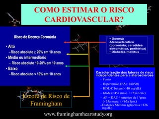 COMO ESTIMAR O RISCO
CARDIOVASCULAR?
– Fumo
– Hipertensão (PA 140/90)
– HDL-C baixo (< 40 mg/dL)
– Idade (>45a masc. / >55a fem.)
– AF + DAC / parentes de 1°grau
(<55a masc. / <65a fem.)
–Diabetes Mellitus (glicemia >126
mg/dL)
Caracterização dos fatores de risco
independentes para a aterosclerose
Risco de Doença Coronária
Risco de Doença Coronária
•
• Alto
Alto
–
–Risco absoluto
Risco absoluto 
 20% em 10 anos
20% em 10 anos
•
• Médio ou intermediário
Médio ou intermediário
–
– Risco absoluto
Risco absoluto 10
10-
-20% em 10 anos
20% em 10 anos
•
• Baixo
Baixo
–
–Risco absoluto
Risco absoluto < 10% em 10 anos
< 10% em 10 anos
• Doença
Aterosclerótica
(coronária, carotídea
sintomática, periférica)
• Diabetes mellitus
Escore de Risco de
Framingham
www.framinghamheartstudy.org
 