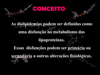 CONCEITO
As dislipidemias podem ser definidas como
uma disfunção no metabolismo das
lipoproteínas.
Essas disfunções podem ser primária ou
secundária a outras alterações fisiológicas.
 