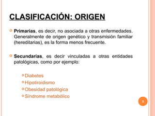 CLASIFICACIÓN: ORIGEN
   Primarias, es decir, no asociada a otras enfermedades.
    Generalmente de origen genético y transmisión familiar
    (hereditarias), es la forma menos frecuente.

   Secundarias, es decir vinculadas a otras entidades
    patológicas, como por ejemplo:

        Diabetes
        Hipotiroidismo

        Obesidad patológica

        Síndrome metabólico

                                                             5
 