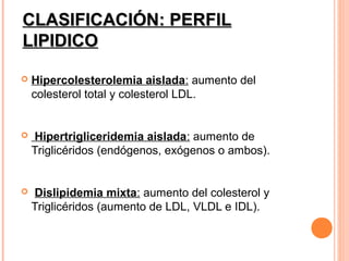 CLASIFICACIÓN: PERFIL
LIPIDICO

   Hipercolesterolemia aislada: aumento del
    colesterol total y colesterol LDL.


   Hipertrigliceridemia aislada: aumento de
    Triglicéridos (endógenos, exógenos o ambos).


   Dislipidemia mixta: aumento del colesterol y
    Triglicéridos (aumento de LDL, VLDL e IDL).
 
