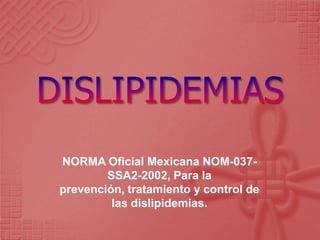 NORMA Oficial Mexicana NOM-037-
SSA2-2002, Para la
prevención, tratamiento y control de
las dislipidemias.
 